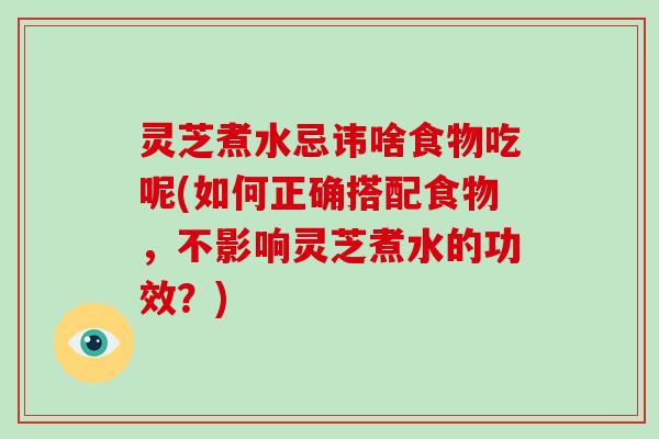 灵芝煮水忌讳啥食物吃呢(如何正确搭配食物，不影响灵芝煮水的功效？)
