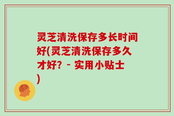 灵芝清洗保存多长时间好(灵芝清洗保存多久才好？- 实用小贴士)