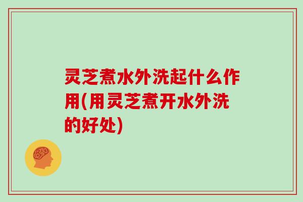 灵芝煮水外洗起什么作用(用灵芝煮开水外洗的好处)