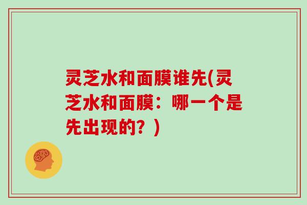 灵芝水和面膜谁先(灵芝水和面膜：哪一个是先出现的？)