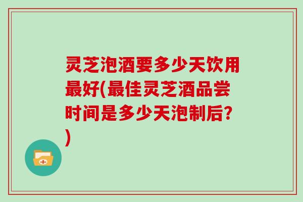 灵芝泡酒要多少天饮用最好(最佳灵芝酒品尝时间是多少天泡制后？)