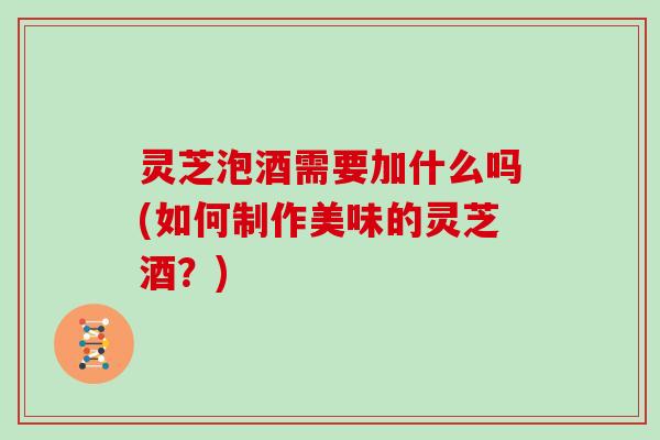 灵芝泡酒需要加什么吗(如何制作美味的灵芝酒？)