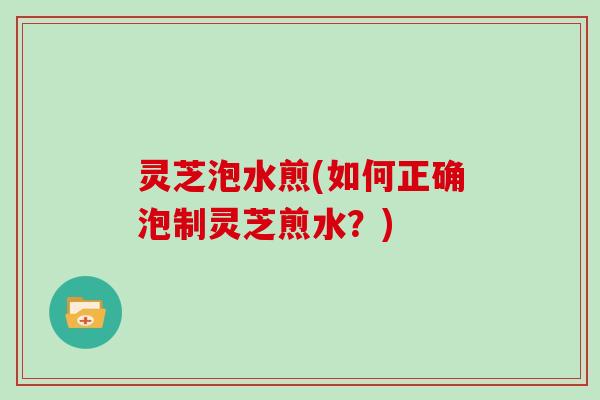 灵芝泡水煎(如何正确泡制灵芝煎水？)