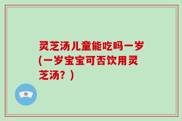 灵芝汤儿童能吃吗一岁(一岁宝宝可否饮用灵芝汤？)