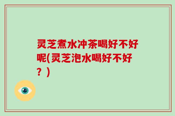 灵芝煮水冲茶喝好不好呢(灵芝泡水喝好不好？)