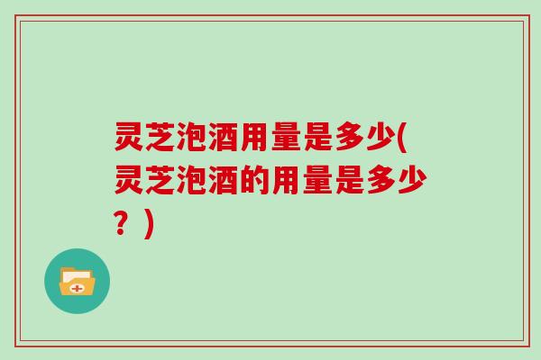灵芝泡酒用量是多少(灵芝泡酒的用量是多少？)
