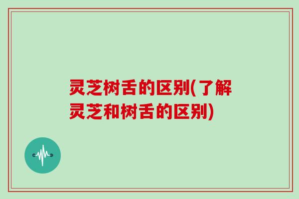 灵芝树舌的区别(了解灵芝和树舌的区别)