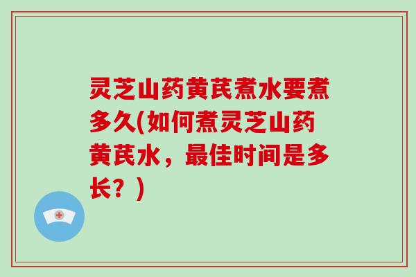 灵芝山药黄芪煮水要煮多久(如何煮灵芝山药黄芪水,最佳时间是多长?)-第1张图片-灵芝大师 灵芝山药黄芪煮水要煮多久(如何煮灵芝山药黄芪水,最佳时间是多长?)-第1张图片-灵芝大师