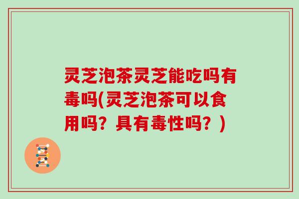 灵芝泡茶灵芝能吃吗有毒吗(灵芝泡茶可以食用吗？具有毒性吗？)