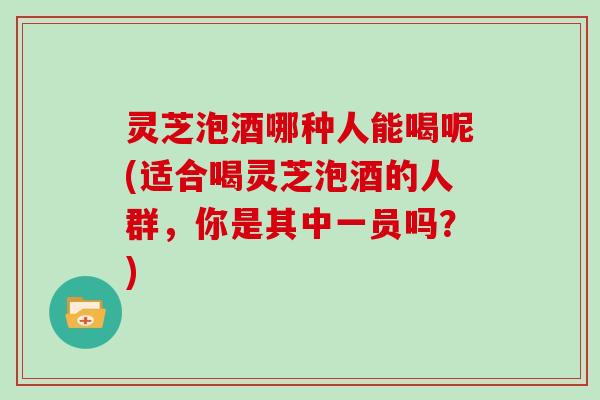 灵芝泡酒哪种人能喝呢(适合喝灵芝泡酒的人群，你是其中一员吗？)