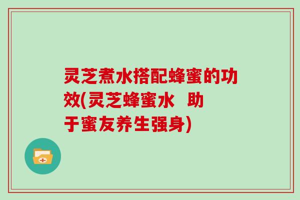 灵芝煮水搭配蜂蜜的功效(灵芝蜂蜜水  助于蜜友养生强身)