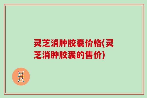 灵芝消肿胶囊价格(灵芝消肿胶囊的售价)