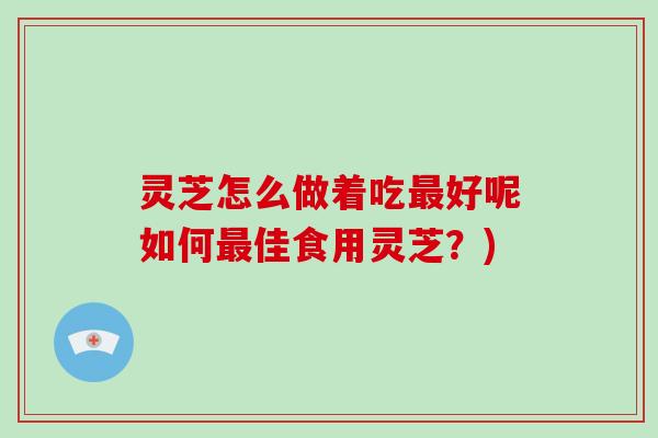 灵芝怎么做着吃最好呢如何最佳食用灵芝？)