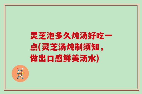 灵芝泡多久炖汤好吃一点(灵芝汤炖制须知，做出口感鲜美汤水)