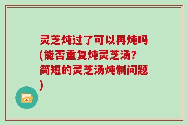 灵芝炖过了可以再炖吗(能否重复炖灵芝汤？简短的灵芝汤炖制问题)