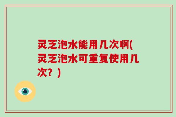 灵芝泡水能用几次啊(灵芝泡水可重复使用几次？)