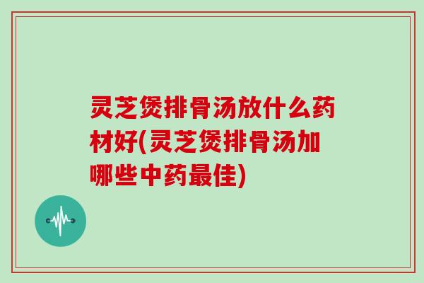 灵芝煲排骨汤放什么药材好(灵芝煲排骨汤加哪些中药最佳)