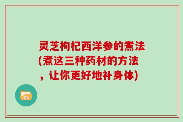 灵芝枸杞西洋参的煮法(煮这三种药材的方法，让你更好地补身体)
