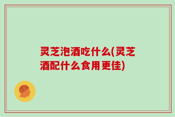 灵芝泡酒吃什么(灵芝酒配什么食用更佳)