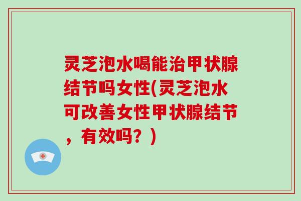 灵芝泡水喝能治甲状腺结节吗女性(灵芝泡水可改善女性甲状腺结节，有效吗？)