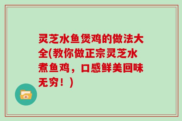 灵芝水鱼煲鸡的做法大全(教你做正宗灵芝水煮鱼鸡，口感鲜美回味无穷！)