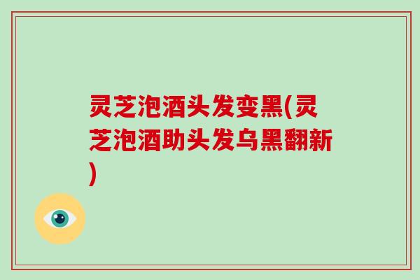 灵芝泡酒头发变黑(灵芝泡酒助头发乌黑翻新)