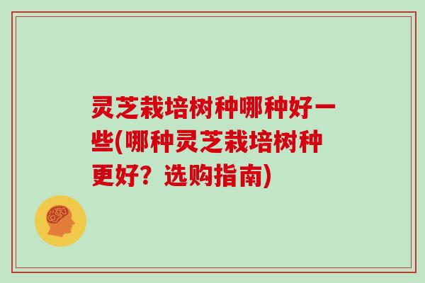 灵芝栽培树种哪种好一些(哪种灵芝栽培树种更好？选购指南)