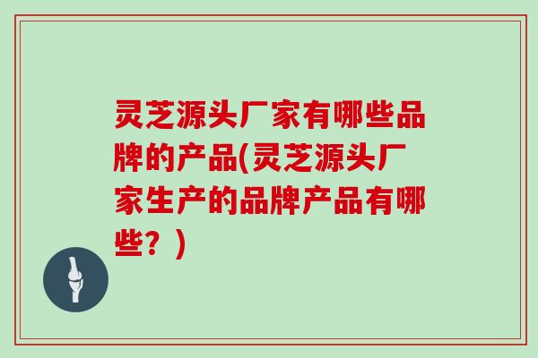 灵芝源头厂家有哪些品牌的产品(灵芝源头厂家生产的品牌产品有哪些？)