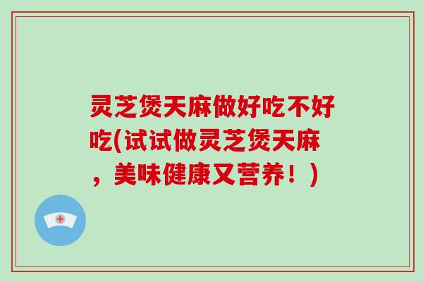 灵芝煲天麻做好吃不好吃(试试做灵芝煲天麻，美味健康又营养！)