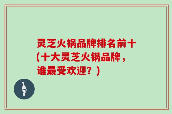 灵芝火锅品牌排名前十(十大灵芝火锅品牌，谁最受欢迎？)