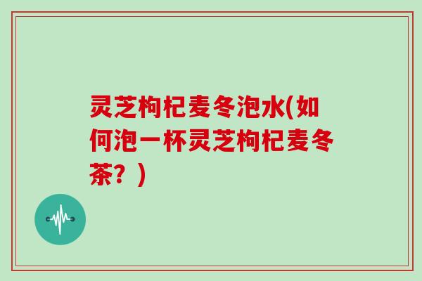 灵芝枸杞麦冬泡水(如何泡一杯灵芝枸杞麦冬茶？)