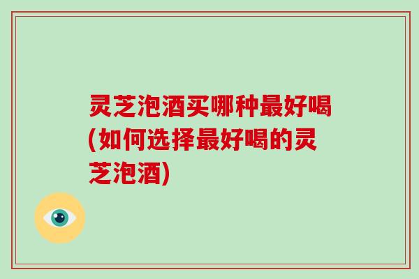 灵芝泡酒买哪种最好喝(如何选择最好喝的灵芝泡酒)