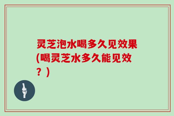 灵芝泡水喝多久见效果(喝灵芝水多久能见效？)-第1张图片-灵芝大师