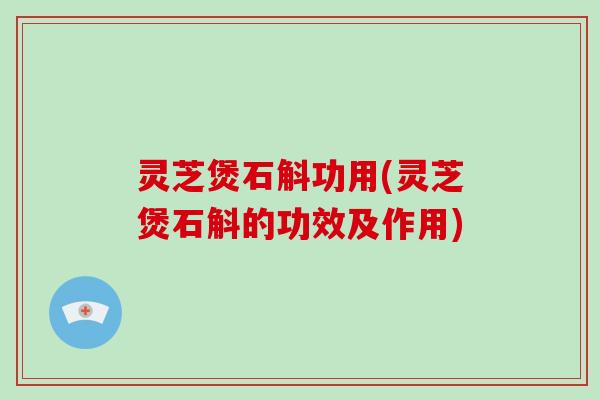 灵芝煲石斛功用(灵芝煲石斛的功效及作用)