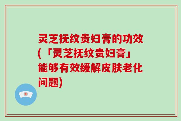 灵芝抚纹贵妇膏的功效(「灵芝抚纹贵妇膏」能够有效缓解皮肤老化问题)