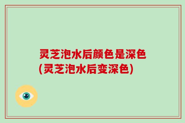 灵芝泡水后颜色是深色(灵芝泡水后变深色)