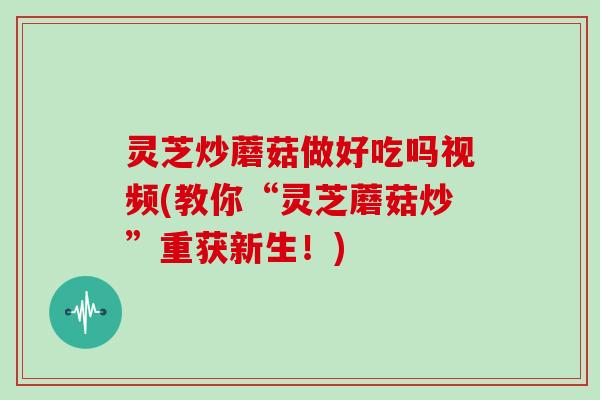 灵芝炒蘑菇做好吃吗视频(教你“灵芝蘑菇炒”重获新生！)