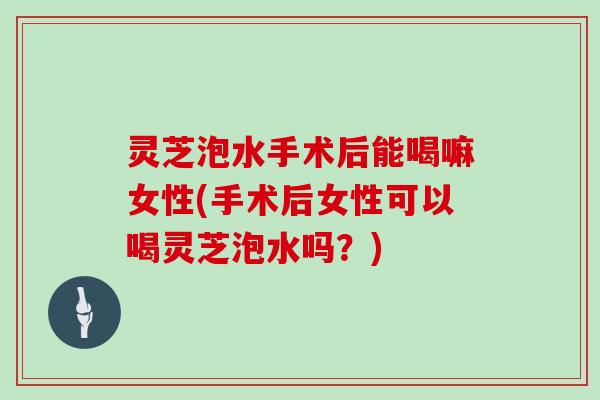灵芝泡水手术后能喝嘛女性(手术后女性可以喝灵芝泡水吗？)