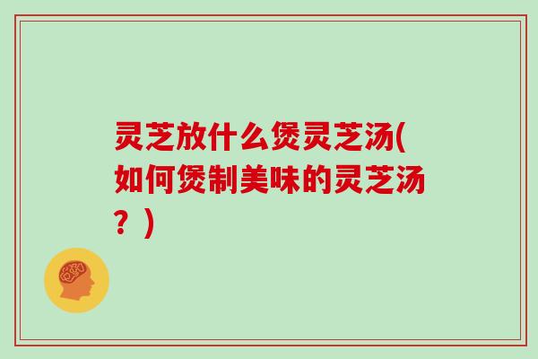 灵芝放什么煲灵芝汤(如何煲制美味的灵芝汤？)