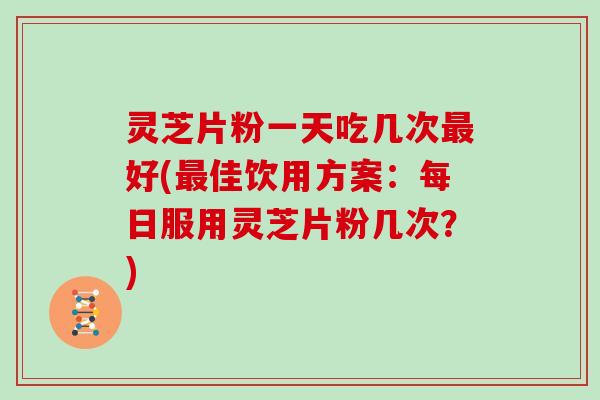 灵芝片粉一天吃几次最好(最佳饮用方案：每日服用灵芝片粉几次？)