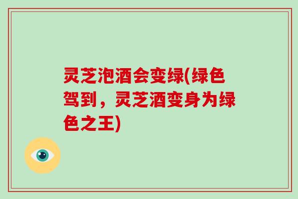 灵芝泡酒会变绿(绿色驾到，灵芝酒变身为绿色之王)