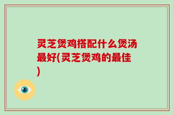 灵芝煲鸡搭配什么煲汤最好(灵芝煲鸡的最佳)