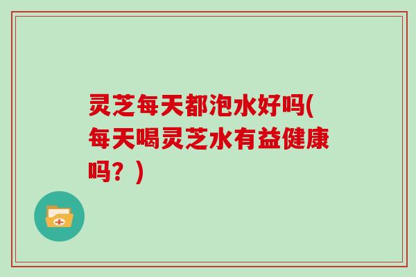 灵芝每天都泡水好吗(每天喝灵芝水有益健康吗？)