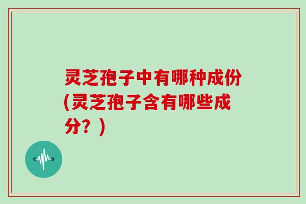 灵芝孢子中有哪种成份(灵芝孢子含有哪些成分？)