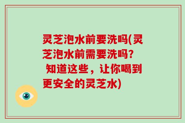 灵芝泡水前要洗吗(灵芝泡水前需要洗吗？  知道这些，让你喝到更安全的灵芝水)