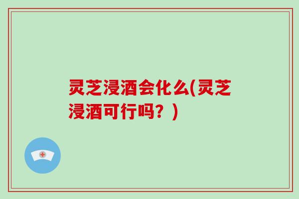 灵芝浸酒会化么(灵芝浸酒可行吗？)
