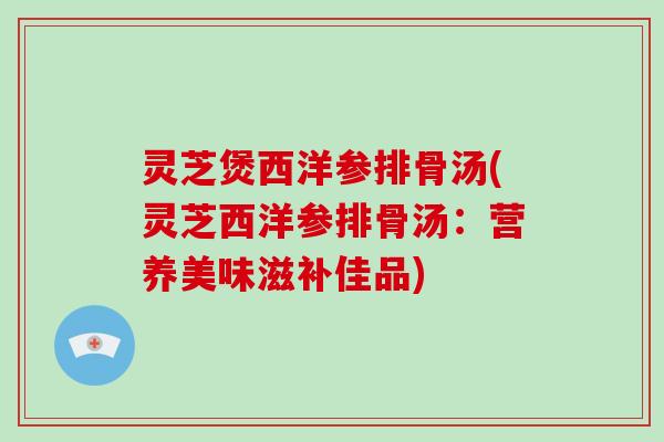 灵芝煲西洋参排骨汤(灵芝西洋参排骨汤：营养美味滋补佳品)
