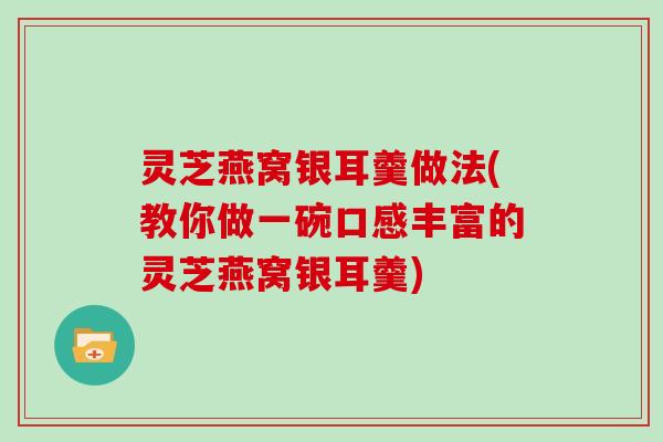灵芝燕窝银耳羹做法(教你做一碗口感丰富的灵芝燕窝银耳羹)