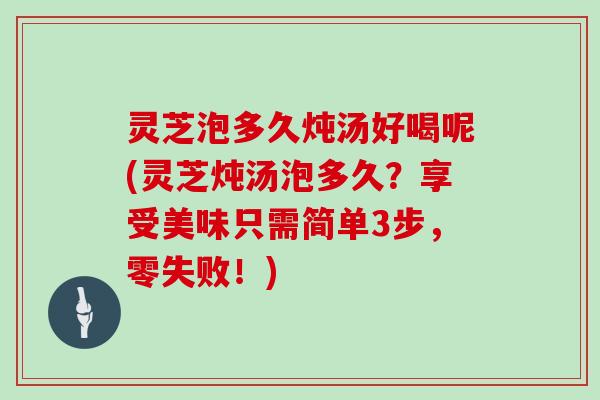 灵芝泡多久炖汤好喝呢(灵芝炖汤泡多久？享受美味只需简单3步，零失败！)