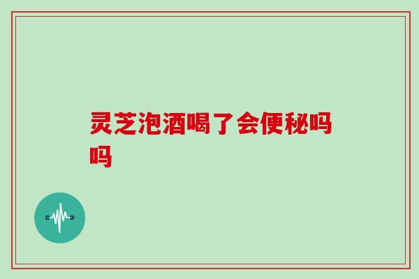 灵芝泡酒喝了会便秘吗吗